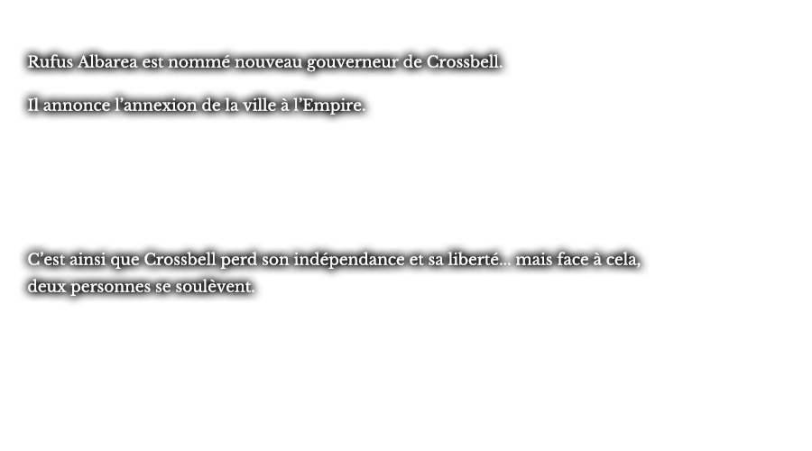 Rufus Albarea est nommé nouveau gouverneur de Crossbell. Il annonce l’annexion de la ville à l’Empire. C’est ainsi que Crossbell perd son indépendance et sa liberté... mais face à cela, deux personnes se soulèvent.