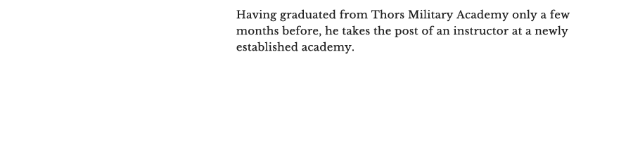 He has just graduated from Thors Military Academy a few months before, and has taken the post of an instructor at a newly established academy.