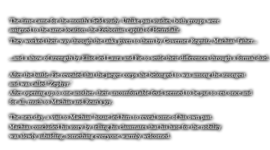The time came for the month’s field study. Unlike past studies, both groups were assigned to the same location: the Erebonian capital of Heimdallr. They worked their way through the tasks given to them by Governer Regnitz, Machias’ father... ...and a show of strength by Elliot led Laura and Fie to settle their differences through a formal duel. After the battle, Fie revealed that the jaeger corps she belonged to was among the strongest and was called ‘Zephyr.’ After opening up to one another, their uncomfortable feud seemed to be put to rest once and for all, much to Machias and Rean’s joy. The next day, a visit to Machias’ house led him to reveal some of his own past. Machias concluded his story by telling his classmates that his hate for the nobility was slowly subsiding, something everyone warmly welcomed.