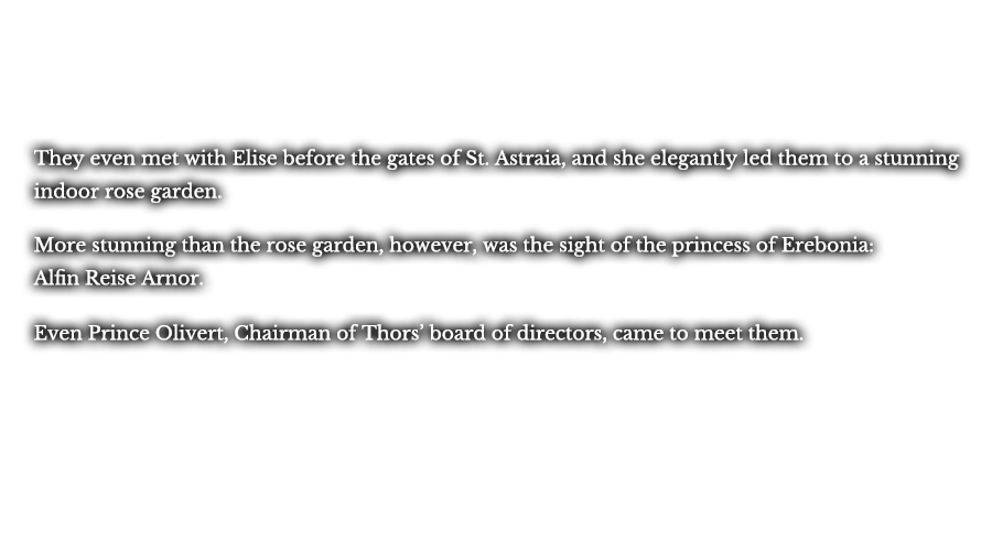 They even met with Elise before the gates of St. Astraia, and she elegantly led them to a stunning indoor rose garden. More stunning than the rose garden, however, was the sight of the princess of Erebonia: Alfin Reise Arnor. Even Prince Olivert, Chairman of Thors’ board of directors, came to meet them.