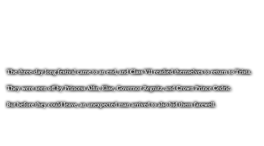 The three-day long festival came to an end, and Class VII readied themselves to return to Trista. They were seen off by Princess Alfin, Elise, Governor Regnitz, and Crown Prince Cedric. But before they could leave, an unexpected man arrived to also bid them farewell.