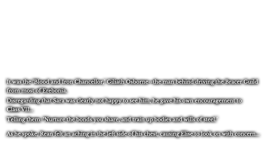 It was the ‘Blood and Iron Chancellor,’ Giliath Osborne--the man behind driving the Bracer Guild from most of Erebonia. Disregarding that Sara was clearly not happy to see him, he gave his own encouragement to Class VII... Telling them: ‘Nurture the bonds you share, and train up bodies and wills of steel.’ As he spoke, Rean felt an aching in the left side of his chest, causing Elise to look on with concern...