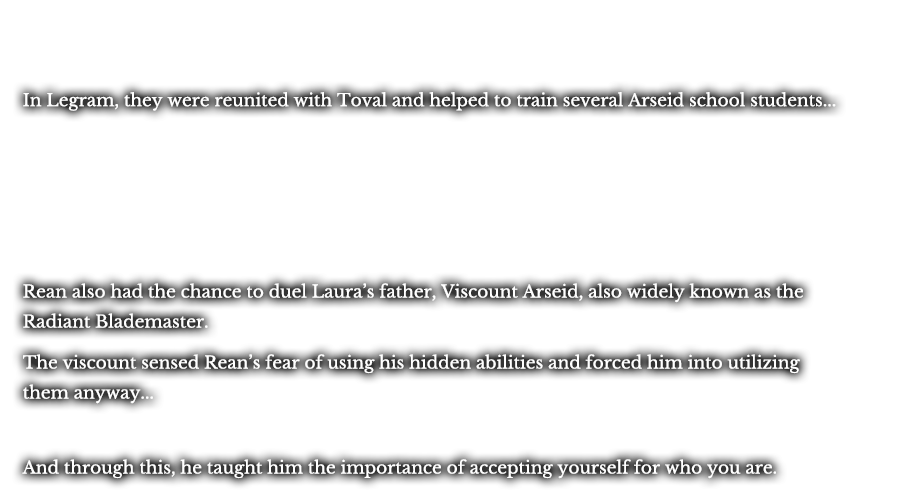 In Legram, they were reunited with Toval and helped to train several Arseid school students... Rean also had the chance to duel Laura’s father, Viscount Arseid, also widely known as the Radiant Blademaster. The viscount sensed Rean’s fear of using his hidden abilities and forced him into utilizing them anyway… And through this, he taught him the importance of accepting yourself for who you are.