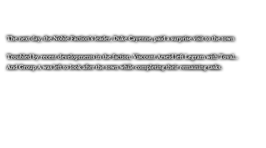 The next day, the Noble Faction’s leader, Duke Cayenne, paid a surprised visit to the town. Troubled by recent developments in the faction, Viscount Arseid left Legram with Toval... And Group A was left to look after the town while completing their remaining tasks.