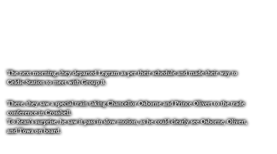 The next morning, they departed Legram as per their schedule and made their way to Celdic Station to meet with Group B. There, they saw a special train taking Chancellor Osborne and Prince Olivert to the trade conference in Crossbell. To Rean’s surprise, he saw it pass in slow motion, as he could clearly see Osborne, Olivert, and Towa on board.