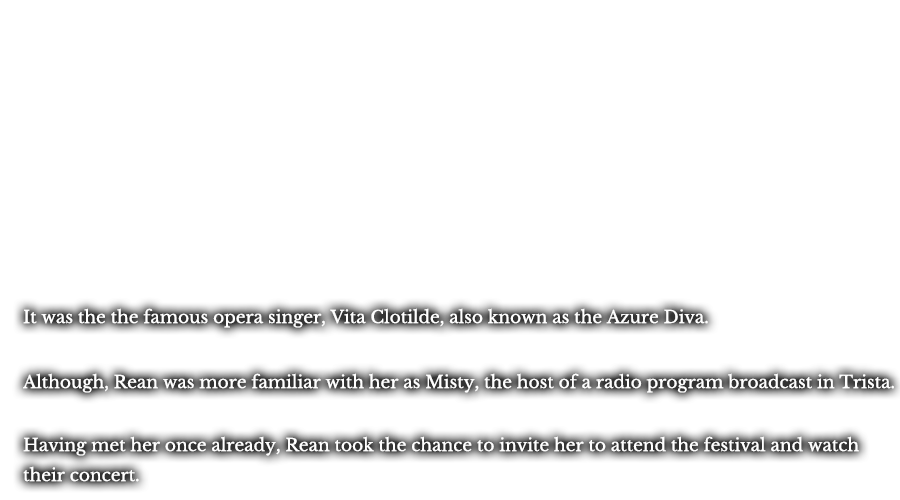 It was the the famous opera singer, Vita Clotilde, also known as the Azure Diva. Although, Rean was more familiar with her as Misty, the host of a radio program broadcast in Trista. Having met her once already, Rean took the chance to invite her to attend the festival and watch their concert.