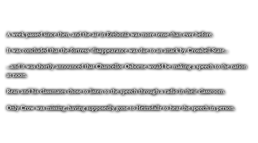 A week passed since then, and the air in Erebonia was more tense than ever before. It was concluded that the fortress' disappearance was due to an attack by Crossbell State... ...and it was shortly announced that Chancellor Osborne would be making a speech to the nation at noon. Rean and his classmates chose to listen to the speech through a radio in their classroom. Only Crow was missing, having supposedly gone to Heimdallr to hear the speech in person.