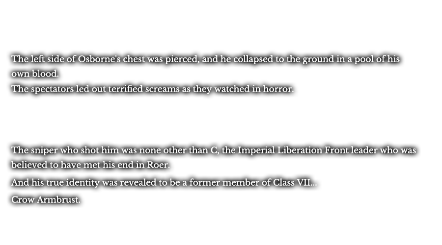 The left side of Osborne's chest was pierced, and he collapsed to the ground in a pool of his own blood. The spectators led out terrified screams as they watched in horror. The sniper who shot him was none other than C, the Imperial Liberation Front leader who was believed to have met his end in Roer. And his true identity was revealed to be a former member of Class VII... Crow Armbrust.