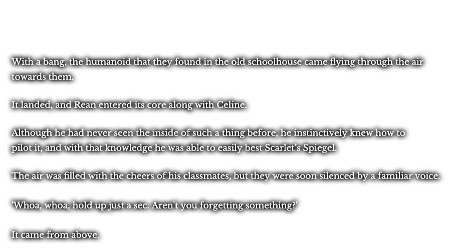 With a bang, the humanoid that they found in the old schoolhouse came flying through the air towards them. It landed, and Rean entered its core along with Celine. Although he had never seen the inside of such a thing before, he instinctively knew how to pilot it, and with that knowledge he was able to easily best Scarlet’s Spiegel. The air was filled with the cheers of his classmates, but they were soon silenced by a familiar voice. ‘Whoa, whoa, hold up just a sec. aren’t you forgetting something?’ It came from above.