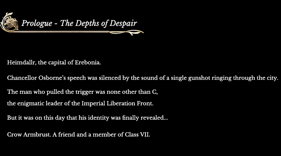 Prologue - The Depths of Despair | Heimdallr, the capital of Erebonia. Chancellor Osborne’s speech was silenced by the sound of a single gunshot ringing through the city. The man who pulled the trigger was none other than C, the enigmatic leader of the Imperial Liberation Front. But it was on this day that his identity was finally revealed... Crow Armbrust. A friend and a member of Class VII.