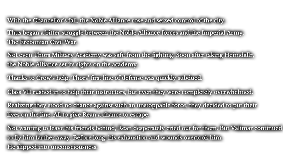 With the Chancellor’s fall, the Noble Alliance rose and seized control of the city. Thus began a bitter struggle between the Noble Alliance forces and the Imperial Army. The Erebonian Civil War. Not even Thors Military Academy was safe from the fighting. Soon after taking Heimdallr, the Noble Alliance set its sights on the academy. Thanks to Crow’s help, Thors’ first line of defense was quickly subdued. Class VII rushed in to help their instructors, but even they were completely overwhelmed. Realizing they stood no chance against such an unstoppable force, they decided to put their lives on the line. All to give Rean a chance to escape. Not wanting to leave his friends behind, Rean desperately cried out for them. But Valimar continued to fly him farther away. Before long, his exhaustion and wounds overtook him. He slipped into unconsciousness.
