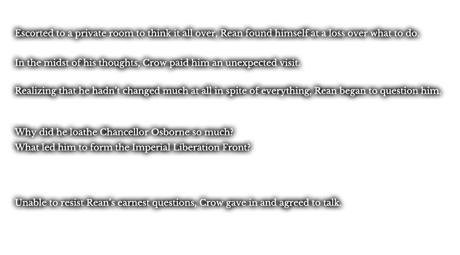 Escorted to a private room to think it all over, Rean found himself at a loss over what to do. In the midst of his thoughts, Crow paid him an unexpected visit. Realizing that he hadn’t changed much at all in spite of everything, Rean began to question him. Why did he loathe Chancellor Osborne so much? What led him to form the Imperial Liberation Front? Unable to resist Rean’s earnest questions, Crow gave in and agreed to talk. 