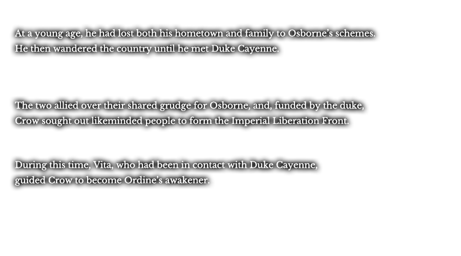 At a young age, he had lost both his hometown and family to Osborne’s schemes. He then wandered the country until he met Duke Cayenne. The two allied over their shared grudge for Osborne, and, funded by the duke, Crow sought out likeminded people to form the Imperial Liberation Front. During this time, Vita, who had been in contact with Duke Cayenne, guided Crow to become Ordine’s awakener.