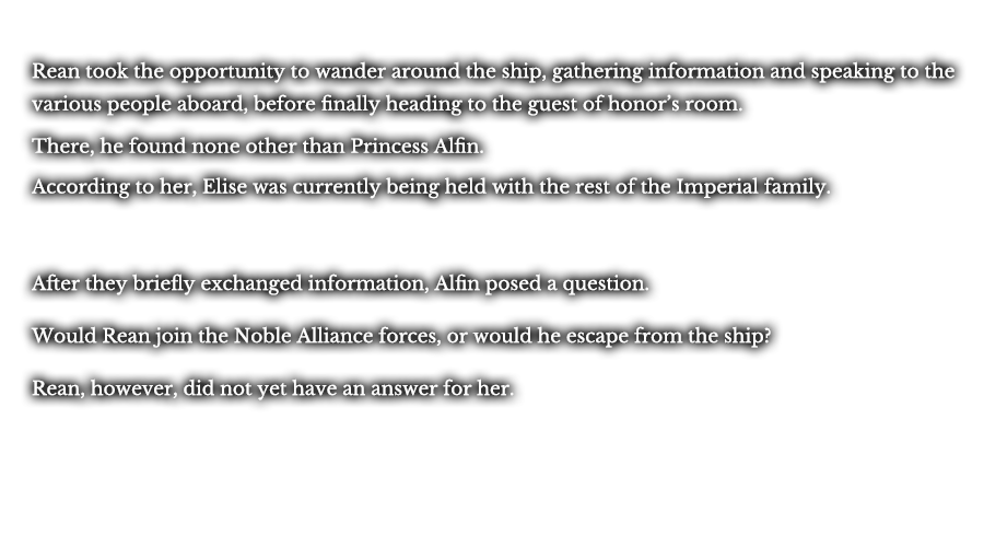 Rean took the opportunity to wander around the ship, gathering information and speaking to the various people aboard, before finally heading to the guest of honor’s room. There, he found none other than Princess Alfin. According to her, Elise was currently being held with the rest of the Imperial family. After they briefly exchanged information, Alfin posed a question. Would Rean join the Noble Alliance forces, or would he escape from the ship? Rean, however, did not yet have an answer for her.