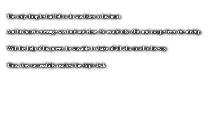 The only thing he had left to do was listen to his heart. And his heart’s message was loud and clear. He would take Alfin and escape from the airship. With the help of his power, he was able to shake off all who stood in his way. Thus, they successfully reached the ship’s deck.