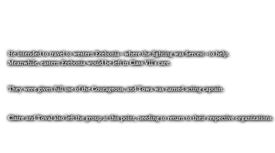 He intended to travel to western Erebonia-- where the fighting was fiercest--to help. Meanwhile, eastern Erebonia would be left in Class VII’s care. They were given full use of the Courageous, and Towa was named acting captain. Claire and Toval also left the group at this point, needing to return to their respective organizations.