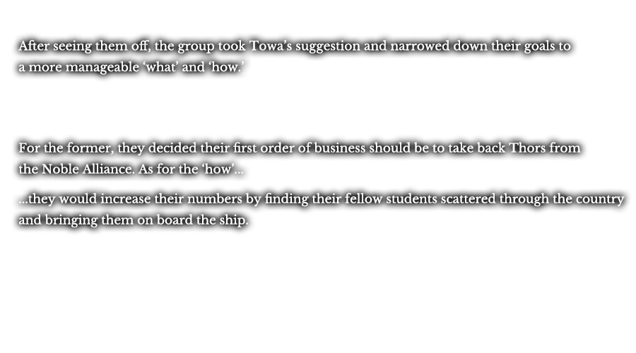 After seeing them off, the group took Towa’s suggestion and narrowed down their goals to a more manageable ‘what’ and ‘how.’ For the former, they decided their first order of business should be to take back Thors from the Noble Alliance. As for the ‘how’... ...they would increase their numbers by finding their fellow students scattered through the country and bringing them on board the ship.
