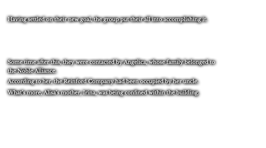 Having settled on their new goal, the group put their all into accomplishing it. Some time after this, they were contacted by Angelica, whose family belonged to the Noble Alliance forces. According to her, the Reinford Company had been occupied by her uncle. What’s more, Alisa’s mother, Irina, was being confined within the building.