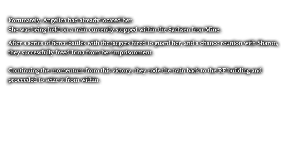 Fortunately, Angelica had already located her. She was being held on a train currently stopped within the Sachsen Iron Mine. After a series of fierce battles with the jaegers hired to guard her, and a chance reunion with Sharon, they successfully freed Irina from her imprisonment. Continuing the momentum from this victory, they rode the train back to the RF building and proceeded to seize it from within.