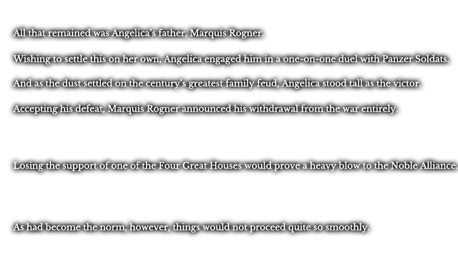 All that remained was Angelica’s father, Marquis Rogner. Wishing to settle this on her own, Angelica engaged him in a one-on-one duel with Panzer Soldats. And as the dust settled on the century’s greatest family feud, Angelica stood tall as the victor. Accepting his defeat, Marquis Rogner announced his withdrawal from the war entirely. Losing the support of one of the Four Great Houses would prove a heavy blow to the Noble Alliance. As had become the norm, however, things would not proceed quite so smoothly.