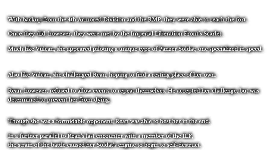 With backup from the 4th Armored Division and the RMP, they were able to reach the fort. Once they did, however, they were met by the Imperial Liberation Front’s Scarlet. Much like Vulcan, she appeared piloting a unique type of Panzer Soldat; one specialized in speed. Also like Vulcan, she challenged Rean, hoping to find a resting place of her own. Rean, however, refused to allow events to repeat themselves. He accepted her challenge, but was determined to prevent her from dying. Though she was a formidable opponent, Rean was able to best her in the end. In a further parallel to Rean’s last encounter with a member of the ILF, the strain of the battle caused her Soldat’s engine to begin to self-destruct.