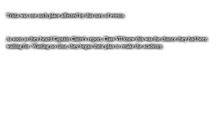 Trista was one such place affected by this turn of events. As soon as they heard Captain Claire’s report, Class VII knew this was the chance they had been waiting for. Wasting no time, they began their plan to retake the academy.