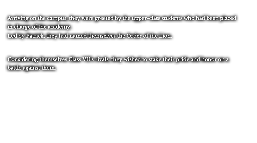 Arriving on the campus, they were greeted by the upper-class students who had been placed in charge of the academy. Led by Patrick, they had named themselves the Order of the Lion. Considering themselves Class VII’s rivals, they wished to stake their pride and honor on a battle against them.