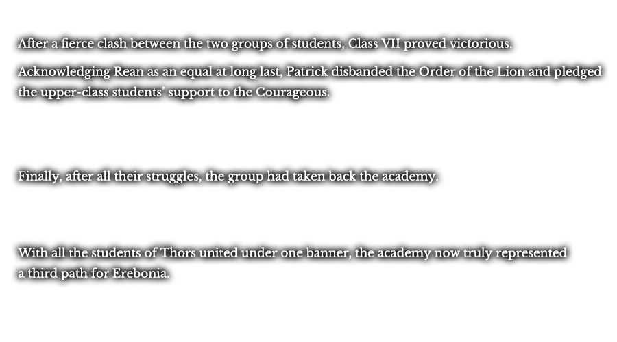 After a fierce clash between the two groups of students, Class VII proved victorious. Finally acknowledging Rean as an equal, Patrick
disbanded the Order of the Lion and pledged the upper-class students’ support to the Courageous. Finally, after all their struggles, the group was able to take back the academy. With all the students of Thors united under one banner, the academy now truly represented a third path for Erebonia. 