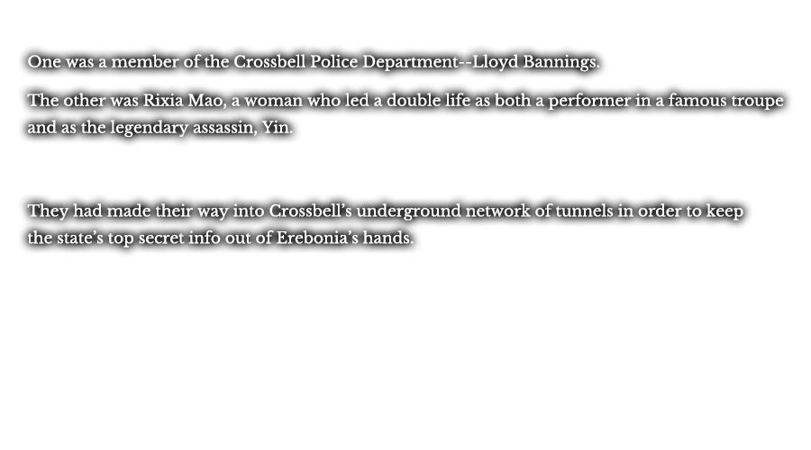 One was a member of the Crossbell Police Department--Lloyd Bannings. The other was Rixia Mao, a woman who led a double life as both a performer in a famous troupe and as the legendary assassin, Yin. They had made their way into Crossbell’s underground network of tunnels in order to keep the state’s top secret info out of Erebonia’s hands. 