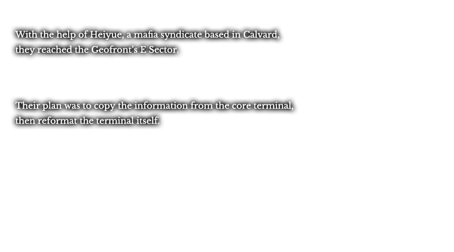 With the help of Heiyue, a mafia syndicate based in Calvard, they reached the Geofront’s E Sector. Their plan was to copy the information from the core terminal, then reformat the terminal itself. 