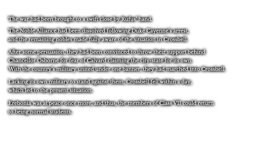The war had been brought to a swift close by Rufus’ hand. The Noble Alliance had been dissolved following Duke Cayenne’s arrest, and the remaining nobles made fully aware of situation in Crossbell. After some persuasion, they had been convinced to throw their support behind Chancellor Osborne for fear of Calvard claiming the city-state for its own. With the country’s military united under one banner, they had marched into Crossbell. Lacking its own military to stand against them, Crossbell fell within a day, which led to the present situation. Erebonia was at peace once more, and thus, the members of Class VII could return to being normal students. 