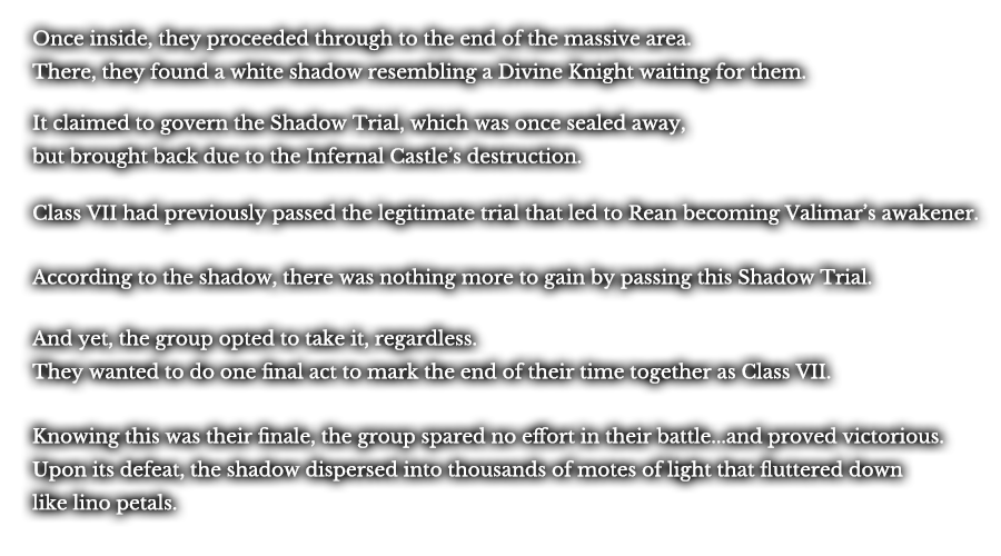 Once inside, they proceeded through to the end of the massive area. There, they found a white shadow resembling a Divine Knight waiting for them. It claimed to govern the Shadow Trial, which was once sealed away, but brought back due to the Infernal Castle’s destruction. Class VII had previously passed the legitimate trial that led to Rean becoming Valimar’s awakener. According to the shadow, there was nothing more to gain by passing this Shadow Trial. And yet, the group opted to take it, regardless. They wanted to do one final act to mark the end of their time together as Class VII. Knowing this was their finale, the group spared no effort in their battle...and proved victorious. Upon its defeat, the shadow dispersed into thousands of motes of light that fluttered down like lino petals.