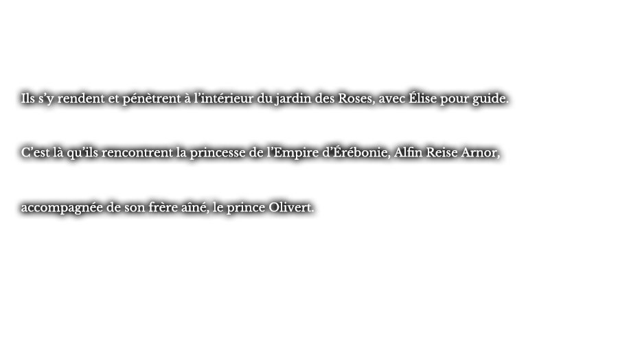 Ils s’y rendent et pénètrent à l’intérieur du jardin des Roses, avec Élise pour guide. C’est là qu’ils rencontrent la princesse de l’Empire d’Érébonie, Alfin Reise Arnor, accompagnée de son frère aîné, le prince Olivert.
