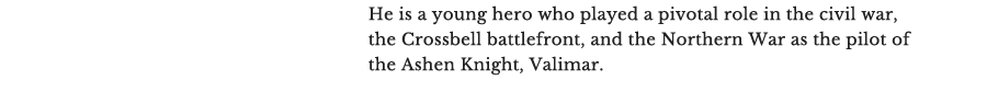 He is a young hero who played a pivotal role in the civil war, the Crossbell battlefront, and the Northern War as the pilot of the Ashen Knight, Valimar.