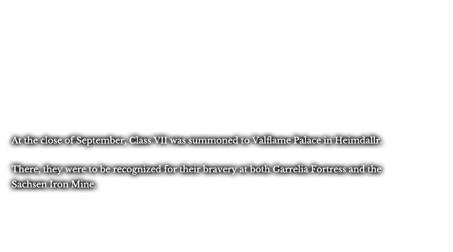 At the close of September, Class VII was summoned to Valflame Palace in Heimdallr. There, they were to be recognized for their bravery at both Garrelia Fortress and the Sachsen Iron Mine.