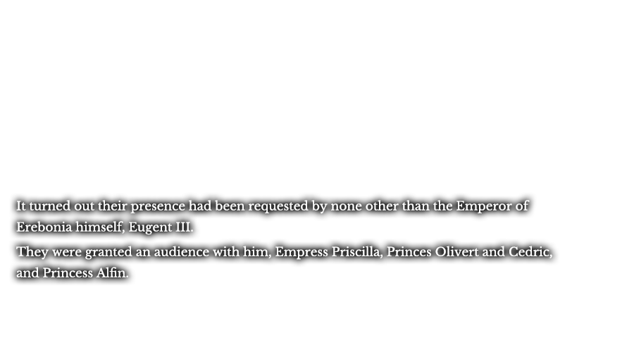 It turned out their presence had been requested by none other than the Emperor of Erebonia himself, Eugent III. They were granted an audience with him, Empress Priscilla, Princes Olivert and Cedric, and Princess Alfin.