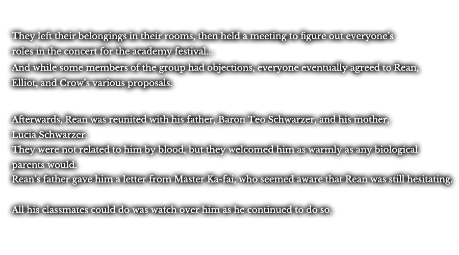 They left their belongings in their rooms, then held a meeting to figure out everyone’s roles in the concert for the academy festival... And while some members of the group had objections, everyone eventually agreed to Rean, Elliot, and Crow’s various proposals. Afterwards, Rean was reunited with his father, Baron Teo Schwarzer, and his mother, Lucia Schwarzer. They were not related to him by blood, but they welcomed him as warmly as any biological parents would. Rean’s father gave him a letter from Master Ka-fai, who seemed aware that Rean was still hesitating. All his classmates could do was watch over him as he continued to do so.