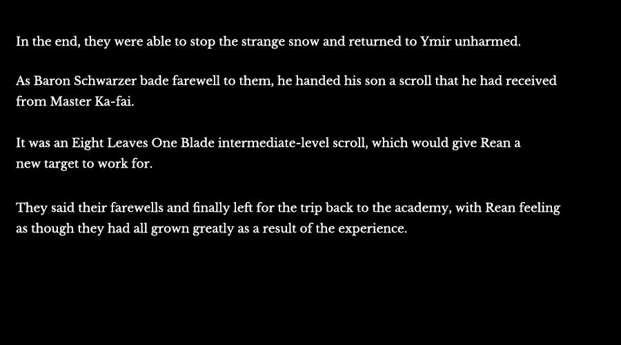 In the end, they were able to stop the strange snow and returned to Ymir unharmed. As Baron Schwarzer bade farewell to them, he handed his son a scroll that he had received from Master Ka-fai. It was an Eight Leaves One Blade intermediate-level scroll, which would give Rean a new target to work for. They said their farewells and finally left for the trip back to the academy, with Rean feeling as though they had all grown greatly as a result of the experience.