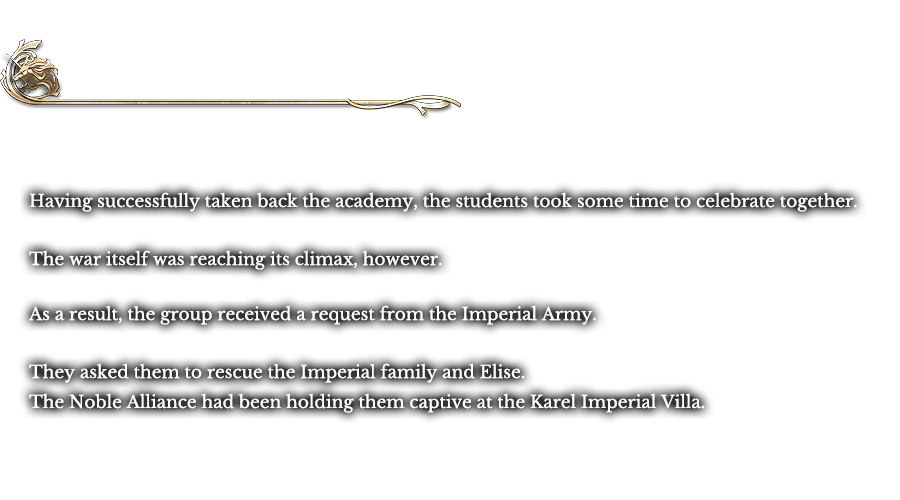 Finale - Forward, Relentlessly | Having successfully taken back the academy, the students took some time to celebrate together. The war itself was reaching its climax, however. As a result, the group received a request from the Imperial Army. They asked them to rescue the Imperial family and Elise. The Noble Alliance had been holding them captive at the Karel Imperial Villa. 