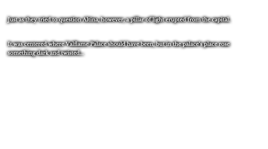 Just as they tried to question Altina, however, a pillar of light erupted from the capital. It was centered where Valflame Palace should have been, but in the palace’s place rose something dark and twisted...