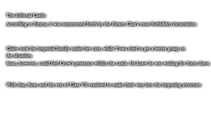 The Infernal Castle. According to Emma, it was summoned forth by the Hexen Clan’s most forbidden incantation. Claire took the Imperial family under her care, while Towa tried to get a better grasp on the situation. Rean, however, could feel Crow’s presence within the castle. He knew he was waiting for them there. With that, Rean and the rest of Class VII resolved to make their way into the imposing structure.