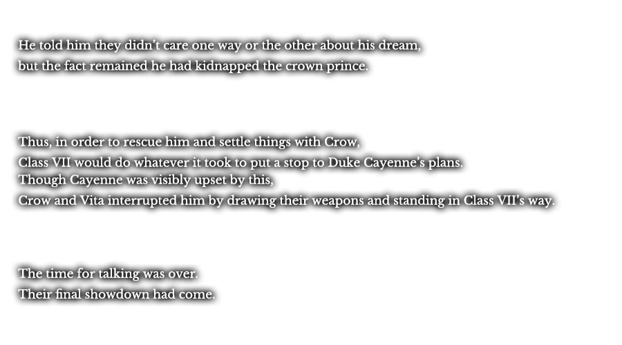 He told him they didn’t care one way or the other about his dream, but the fact remained he had kidnapped the crown prince. Thus, in order to rescue him and settle things with Crow, Class VII would do whatever it took to put a stop to Duke Cayenne’s plans. Though Cayenne was visibly upset by this, Crow and Vita interrupted him by drawing their weapons and standing in Class VII’s way. The time for talking was over. Their final showdown had come.