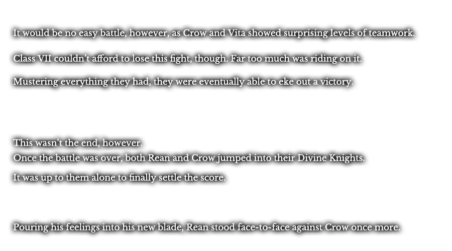 It would be no easy battle, however, as Crow and Vita showed surprising levels of teamwork. Class VII couldn’t afford to lose this fight, though. Far too much was riding on it. Mustering everything they had, they were eventually able to eke out a victory. This wasn’t the end, however. Once the battle was over, both Rean and Crow jumped into their Divine Knights. It was up to them alone to finally settle the score. Pouring his feelings into his new blade, Rean stood face-to-face against Crow once more. 