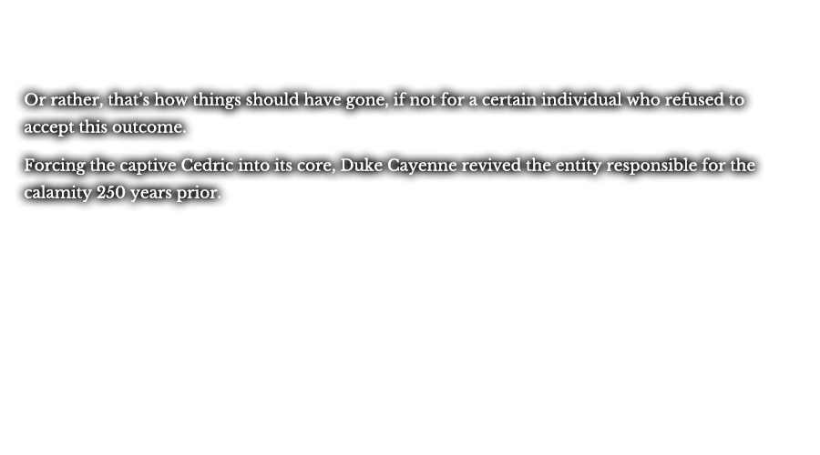 Or rather, that’s how things should have gone, if not for a certain individual who refused to accept this outcome. Forcing the captive Cedric into its core, Duke Cayenne revived the entity responsible for the calamity 250 years prior.