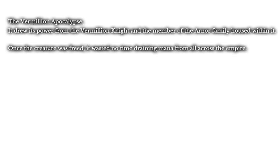 The Vermillion Apocalypse. It drew its power from the Vermillion Knight and the member of the Arnor family housed within it. Once the creature was freed, it wasted no time draining mana from all across the empire.