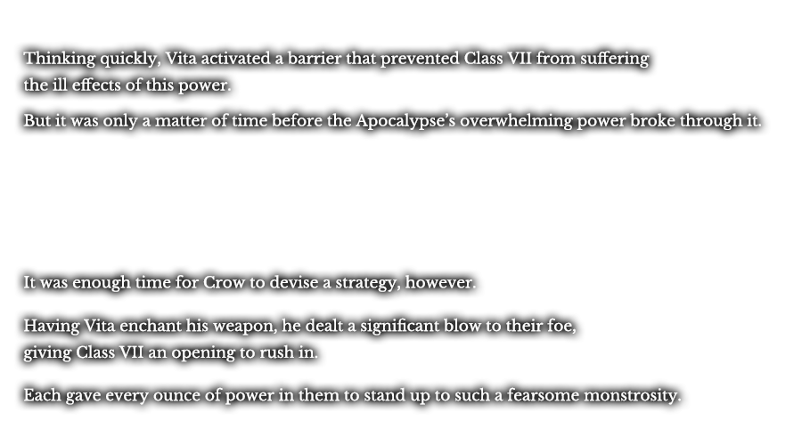 Thinking quickly, Vita activated a barrier that prevented Class VII from suffering the ill effects of this power. But it was only a matter of time before the Apocalypse’s overwhelming power broke through it. It was enough time for Crow to devise a strategy, however. Having Vita enchant his weapon, he dealt a significant blow to their foe, giving Class VII an opening to rush in. Each gave every ounce of power in them to stand up to such a fearsome monstrosity.