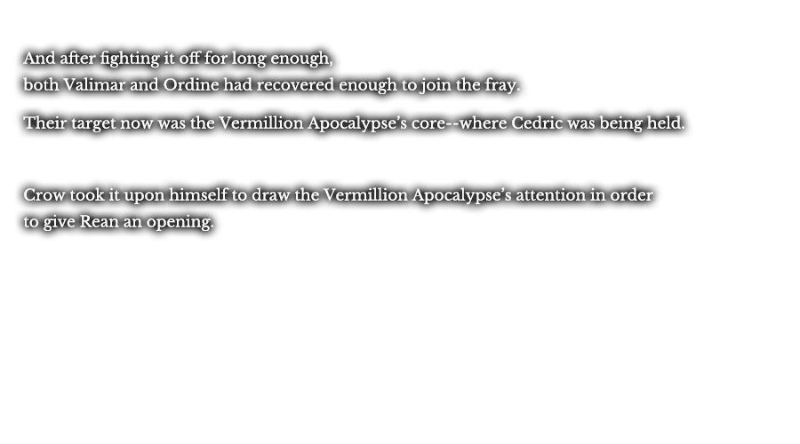 And after fighting it off for long enough, both Valimar and Ordine had recovered enough to join the fray. Their target now was the Vermillion Apocalypse’s core--where Cedric was being held. Crow took it upon himself to draw the Vermillion Apocalypse’s attention in order to give Rean an opening. 