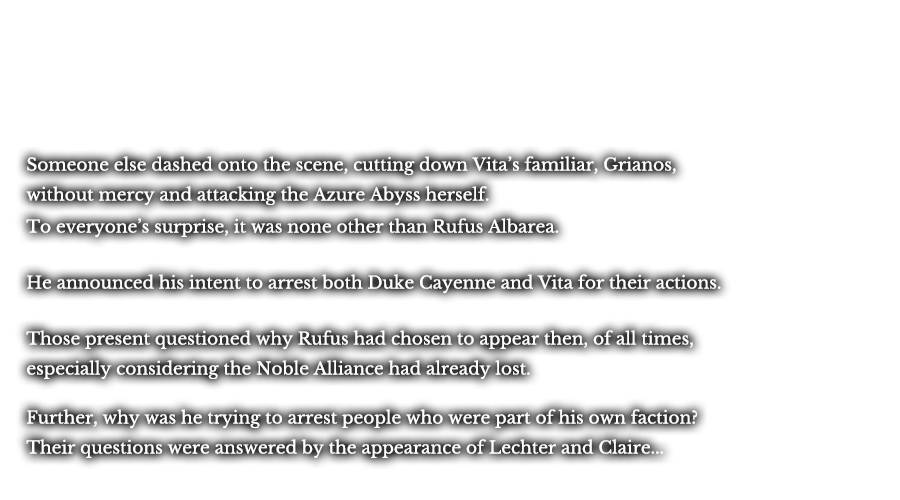 Someone else dashed onto the scene, cutting down Vita’s familiar, Grianos, without mercy and attacking the Azure Abyss herself. To everyone’s surprise, it was none other than Rufus Albarea. He announced his intent to arrest both Duke Cayenne and Vita for their actions. Those present questioned why Rufus had chosen to appear then, of all times, especially considering the Noble Alliance had already lost. Further, why was he trying to arrest people who were part of his own faction? Their questions were answered by the appearance of Lechter and Claire... 
