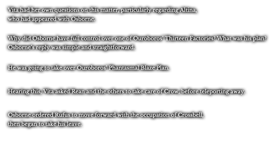 Vita had her own questions on this matter, particularly regarding Altina, who had appeared with Osborne. Why did Osborne have full control over one of Ouroboros’ Thirteen Factories? What was his plan? Osborne’s reply was simple and straightforward. He was going to take over Ouroboros’ Phantasmal Blaze Plan. Hearing this, Vita asked Rean and the others to take care of Crow, before teleporting away. Osborne ordered Rufus to move forward with the occupation of Crossbell, then began to take his leave.